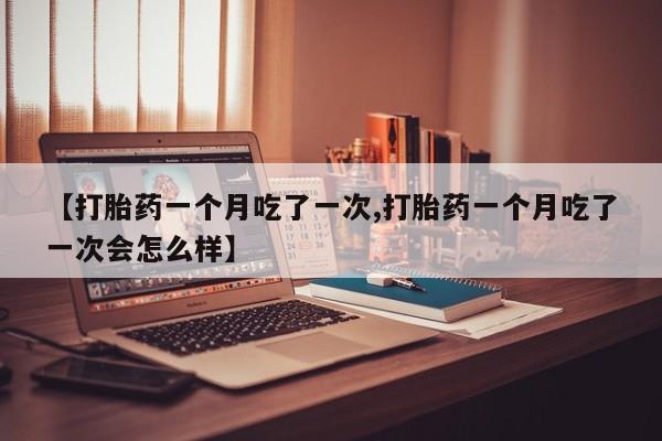 米非米索购买微信【打胎药一个月吃了一次,打胎药一个月吃了一次会怎么样】