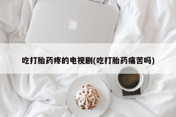 米非米索购买微信吃打胎药疼的电视剧(吃打胎药痛苦吗)