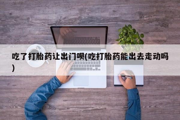 米非米索购买微信吃了打胎药让出门呗(吃打胎药能出去走动吗)