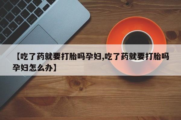 米非米索购买微信【吃了药就要打胎吗孕妇,吃了药就要打胎吗孕妇怎么办】
