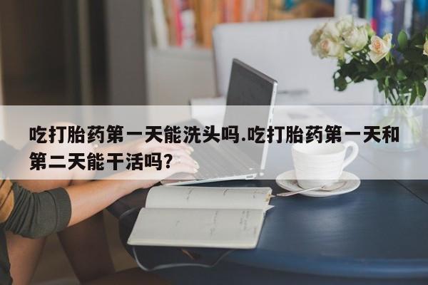 米非米索购买微信吃打胎药第一天能洗头吗.吃打胎药第一天和第二天能干活吗？