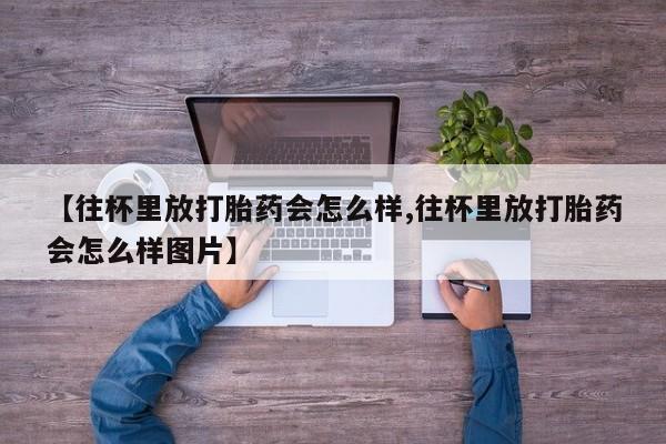 米非米索购买微信【往杯里放打胎药会怎么样,往杯里放打胎药会怎么样图片】