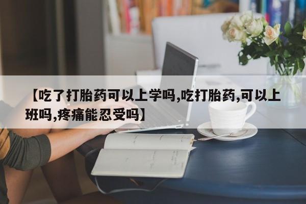 米非米索购买微信【吃了打胎药可以上学吗,吃打胎药,可以上班吗,疼痛能忍受吗】