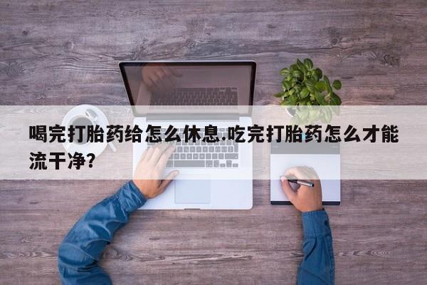 米非米索购买微信喝完打胎药给怎么休息.吃完打胎药怎么才能流干净？
