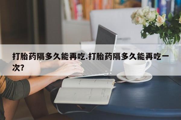 米非米索购买微信打胎药隔多久能再吃.打胎药隔多久能再吃一次？