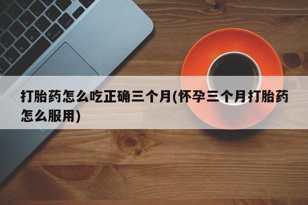 米非米索购买微信打胎药怎么吃正确三个月(怀孕三个月打胎药怎么服用)