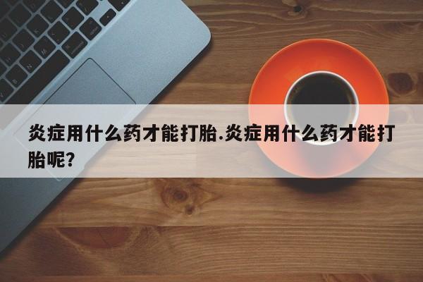 米非米索购买微信炎症用什么药才能打胎.炎症用什么药才能打胎呢？