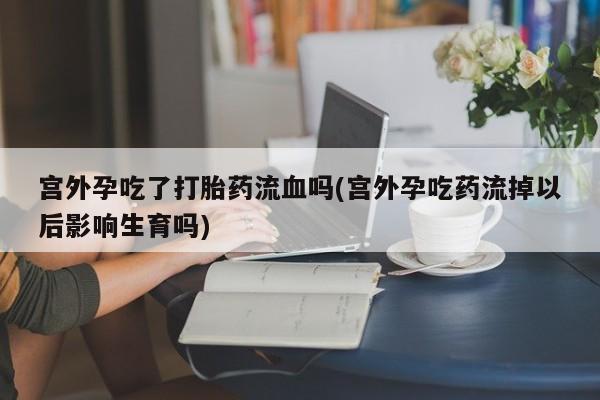 米非米索购买微信宫外孕吃了打胎药流血吗(宫外孕吃药流掉以后影响生育吗)