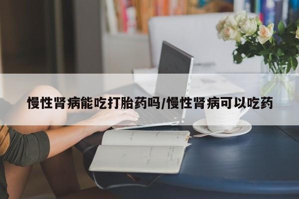 米非米索购买微信慢性肾病能吃打胎药吗/慢性肾病可以吃药