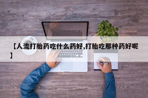 米非米索购买微信【人流打胎药吃什么药好,打胎吃那种药好呢】
