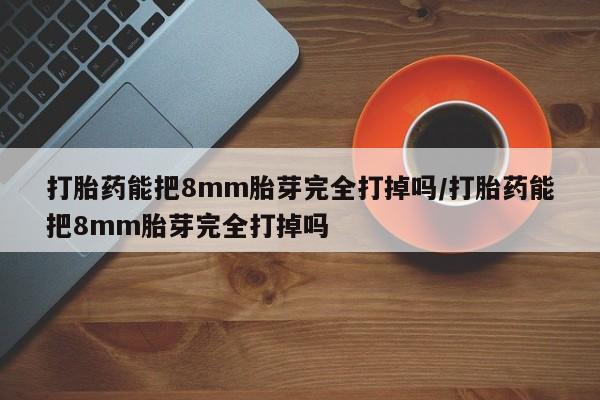 米非米索购买微信打胎药能把8mm胎芽完全打掉吗/打胎药能把8mm胎芽完全打掉吗