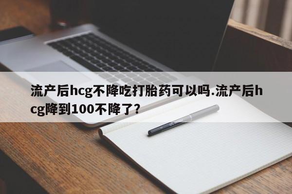 米非米索购买微信流产后hcg不降吃打胎药可以吗.流产后hcg降到100不降了？