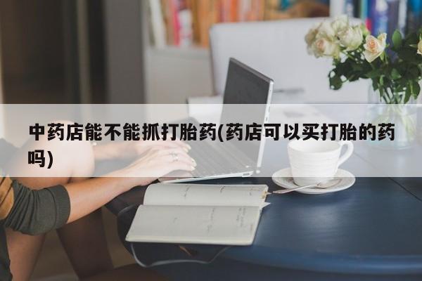 米非米索购买微信中药店能不能抓打胎药(药店可以买打胎的药吗)
