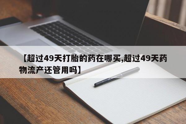米非米索购买微信【超过49天打胎的药在哪买,超过49天药物流产还管用吗】