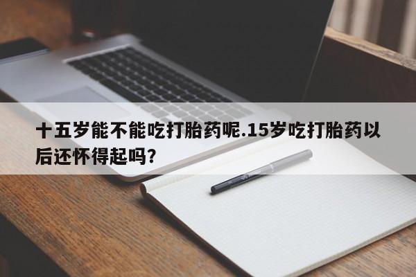 米非米索购买微信十五岁能不能吃打胎药呢.15岁吃打胎药以后还怀得起吗？