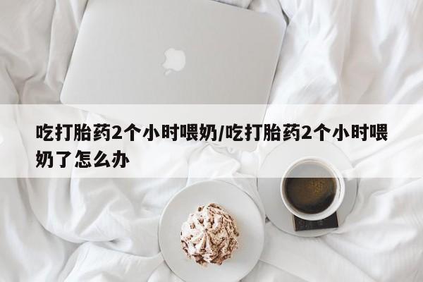 米非米索购买微信吃打胎药2个小时喂奶/吃打胎药2个小时喂奶了怎么办