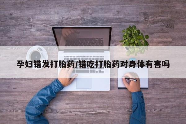 米非米索购买微信孕妇错发打胎药/错吃打胎药对身体有害吗