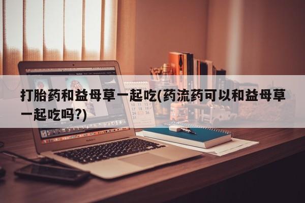米非米索购买微信打胎药和益母草一起吃(药流药可以和益母草一起吃吗?)