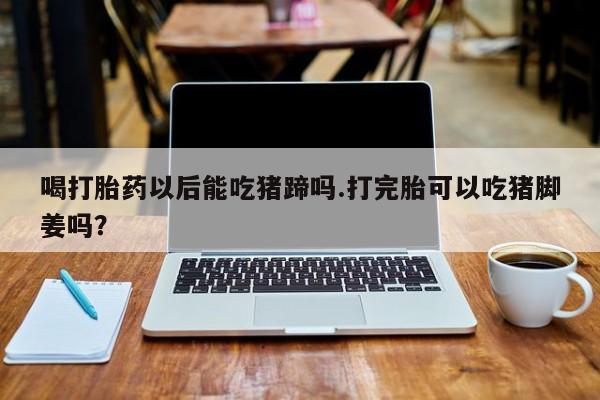米非米索购买微信喝打胎药以后能吃猪蹄吗.打完胎可以吃猪脚姜吗？
