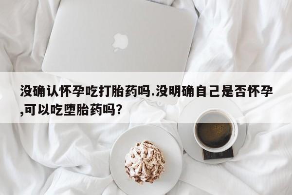米非米索购买微信没确认怀孕吃打胎药吗.没明确自己是否怀孕,可以吃堕胎药吗？