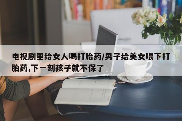 米非米索购买微信电视剧里给女人喝打胎药/男子给美女喂下打胎药,下一刻孩子就不保了