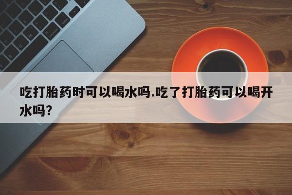 米非米索购买微信吃打胎药时可以喝水吗.吃了打胎药可以喝开水吗？