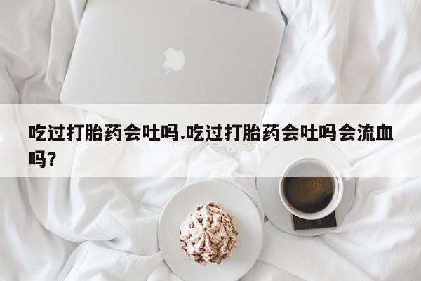 米非米索购买微信吃过打胎药会吐吗.吃过打胎药会吐吗会流血吗？