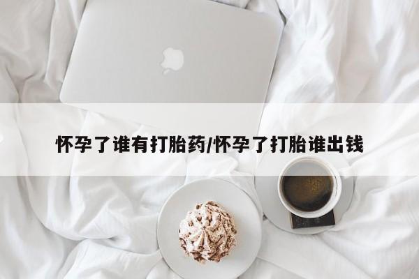 米非米索购买微信怀孕了谁有打胎药/怀孕了打胎谁出钱