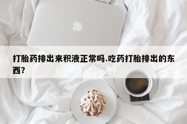 米非米索购买微信打胎药排出来积液正常吗.吃药打胎排出的东西？