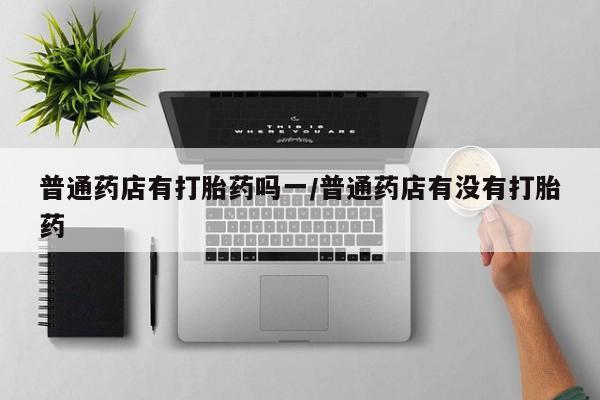 米非米索购买微信普通药店有打胎药吗一/普通药店有没有打胎药