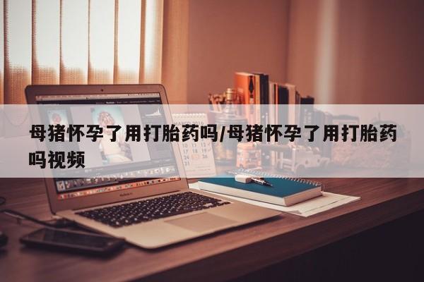 米非米索购买微信母猪怀孕了用打胎药吗/母猪怀孕了用打胎药吗视频