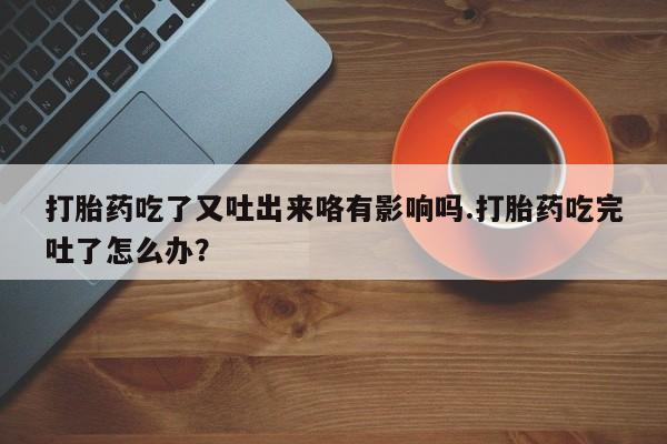 米非米索购买微信打胎药吃了又吐出来咯有影响吗.打胎药吃完吐了怎么办？