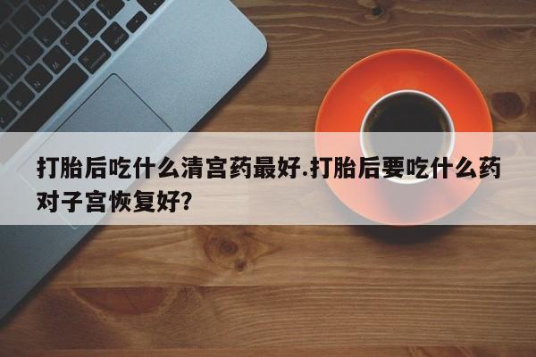 米非米索购买微信打胎后吃什么清宫药最好.打胎后要吃什么药对子宫恢复好？