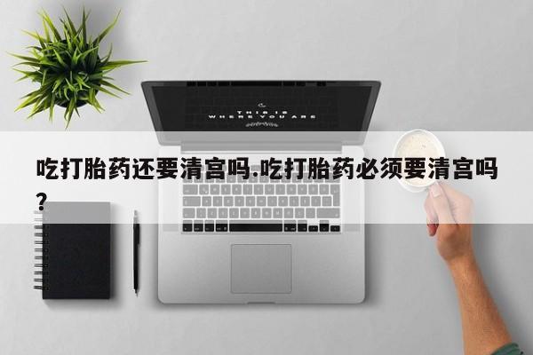 米非米索购买微信吃打胎药还要清宫吗.吃打胎药必须要清宫吗？