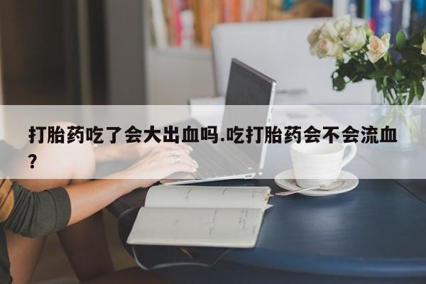 米非米索购买微信打胎药吃了会大出血吗.吃打胎药会不会流血？
