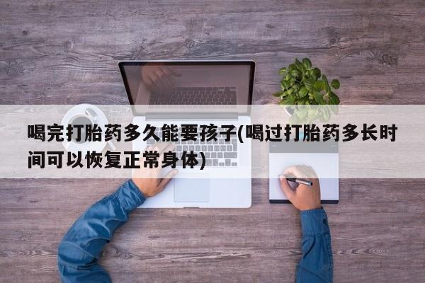 米非米索购买微信喝完打胎药多久能要孩子(喝过打胎药多长时间可以恢复正常身体)