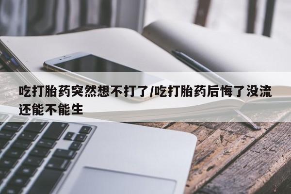 米非米索购买微信吃打胎药突然想不打了/吃打胎药后悔了没流还能不能生
