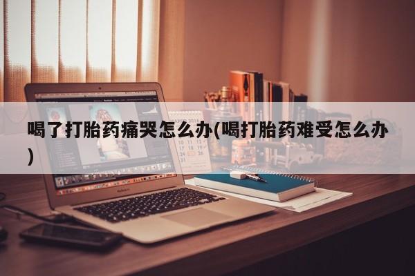 米非米索购买微信喝了打胎药痛哭怎么办(喝打胎药难受怎么办)