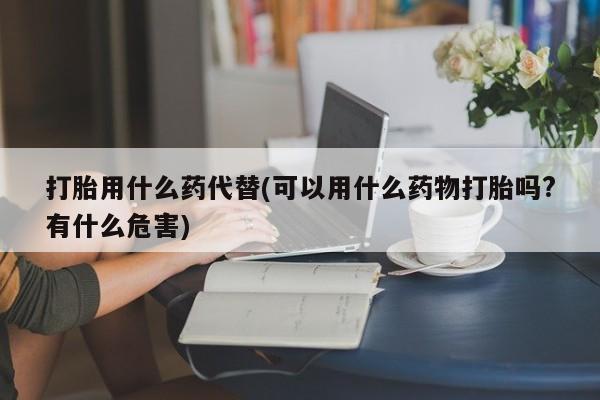 米非米索购买微信打胎用什么药代替(可以用什么药物打胎吗?有什么危害)