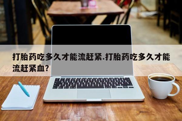 米非米索购买微信打胎药吃多久才能流赶紧.打胎药吃多久才能流赶紧血？