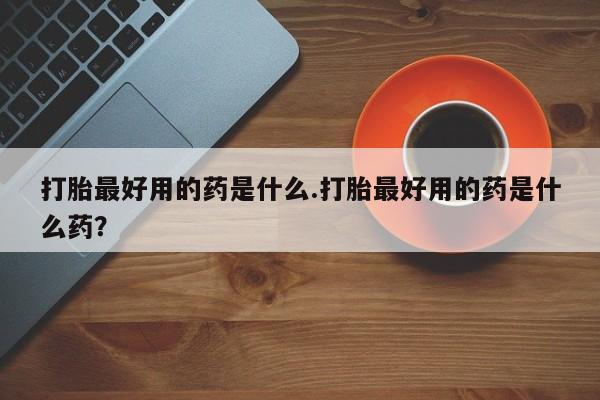米非米索购买微信打胎最好用的药是什么.打胎最好用的药是什么药？