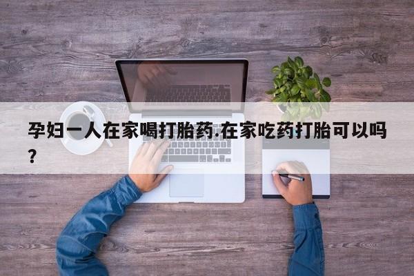 米非米索购买微信孕妇一人在家喝打胎药.在家吃药打胎可以吗？