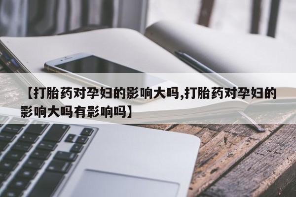 米非米索购买微信【打胎药对孕妇的影响大吗,打胎药对孕妇的影响大吗有影响吗】