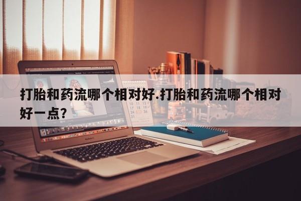 米非米索购买微信打胎和药流哪个相对好.打胎和药流哪个相对好一点？