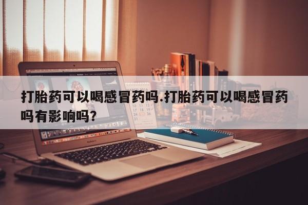米非米索购买微信打胎药可以喝感冒药吗.打胎药可以喝感冒药吗有影响吗？