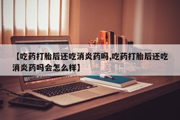 米非米索购买微信【吃药打胎后还吃消炎药吗,吃药打胎后还吃消炎药吗会怎么样】