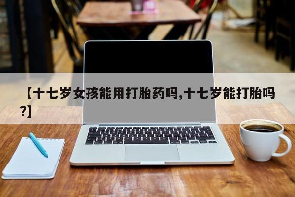 米非米索购买微信【十七岁女孩能用打胎药吗,十七岁能打胎吗?】