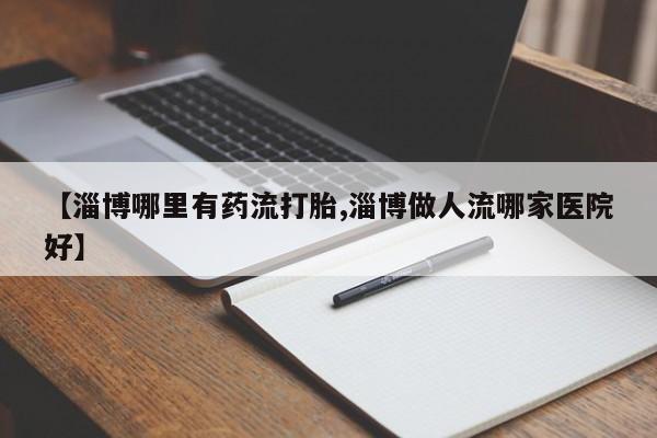 米非米索购买微信【淄博哪里有药流打胎,淄博做人流哪家医院好】