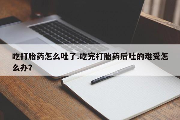 米非米索购买微信吃打胎药怎么吐了.吃完打胎药后吐的难受怎么办？