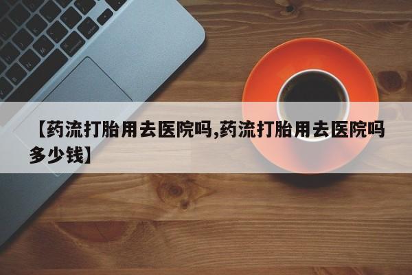 米非米索购买微信【药流打胎用去医院吗,药流打胎用去医院吗多少钱】